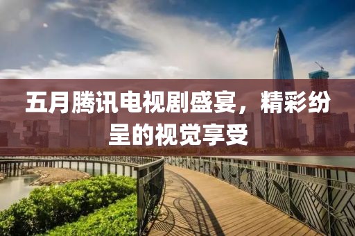 五月騰訊電視劇盛宴，精彩紛呈的視覺享受