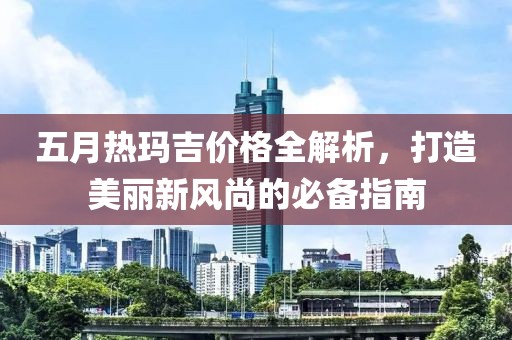 五月熱瑪吉價(jià)格全解析，打造美麗新風(fēng)尚的必備指南
