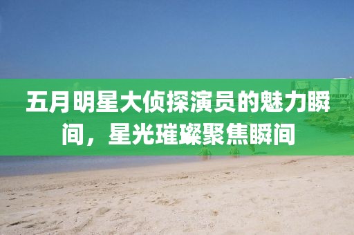 五月明星大偵探演員的魅力瞬間，星光璀璨聚焦瞬間