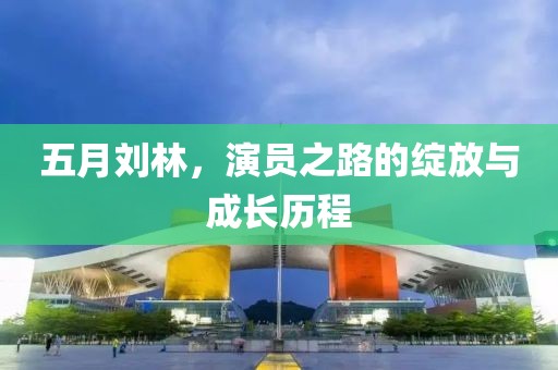 五月劉林，演員之路的綻放與成長歷程