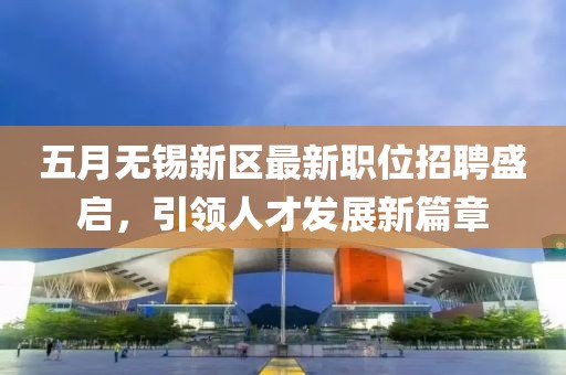 五月無錫新區(qū)最新職位招聘盛啟，引領(lǐng)人才發(fā)展新篇章