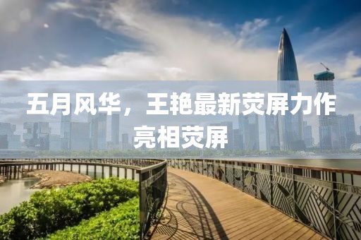 五月風華，王艷最新熒屏力作亮相熒屏