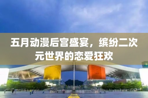 五月動漫后宮盛宴，繽紛二次元世界的戀愛狂歡