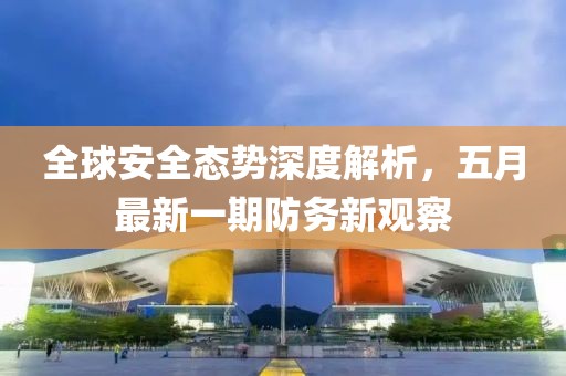 全球安全態(tài)勢深度解析，五月最新一期防務(wù)新觀察