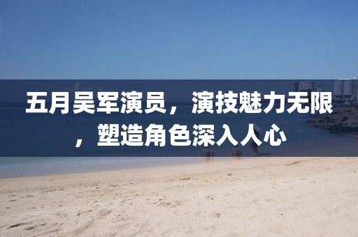 五月吳軍演員，演技魅力無限，塑造角色深入人心