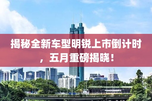 揭秘全新車型明銳上市倒計(jì)時(shí)，五月重磅揭曉！