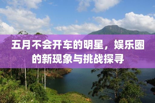 五月不會(huì)開(kāi)車的明星，娛樂(lè)圈的新現(xiàn)象與挑戰(zhàn)探尋