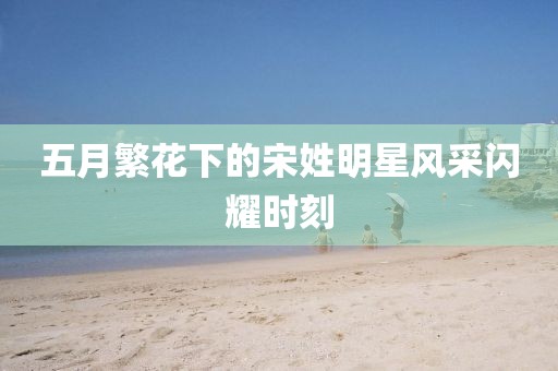 五月繁花下的宋姓明星風采閃耀時刻