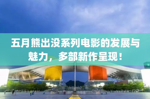 五月熊出沒系列電影的發(fā)展與魅力，多部新作呈現(xiàn)！