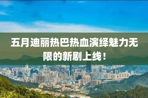 五月迪麗熱巴熱血演繹魅力無限的新劇上線！