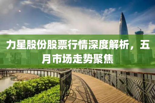 力星股份股票行情深度解析，五月市場走勢聚焦