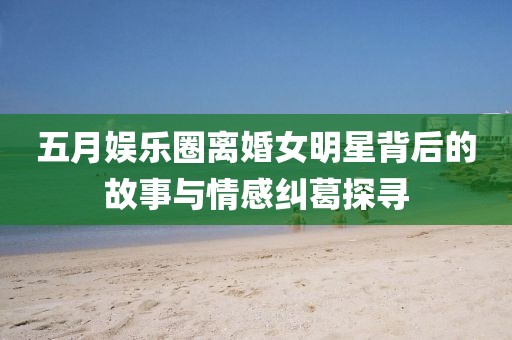 五月娛樂(lè)圈離婚女明星背后的故事與情感糾葛探尋
