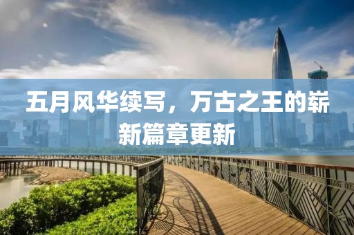 五月風(fēng)華續(xù)寫(xiě)，萬(wàn)古之王的嶄新篇章更新