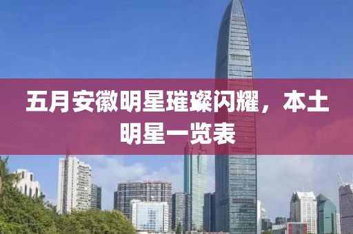 五月安徽明星璀璨閃耀，本土明星一覽表