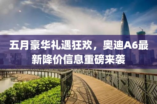 五月豪華禮遇狂歡，奧迪A6最新降價信息重磅來襲