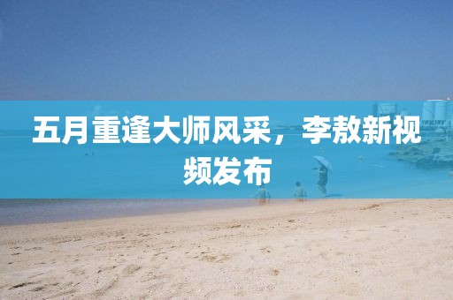 五月重逢大師風采，李敖新視頻發(fā)布