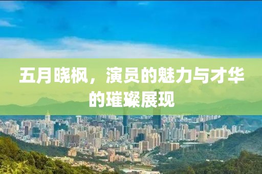 五月曉楓，演員的魅力與才華的璀璨展現(xiàn)