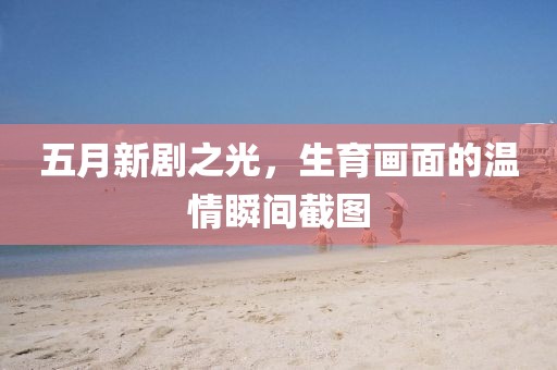 五月新劇之光，生育畫(huà)面的溫情瞬間截圖