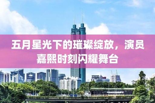 五月星光下的璀璨綻放，演員嘉熙時刻閃耀舞臺