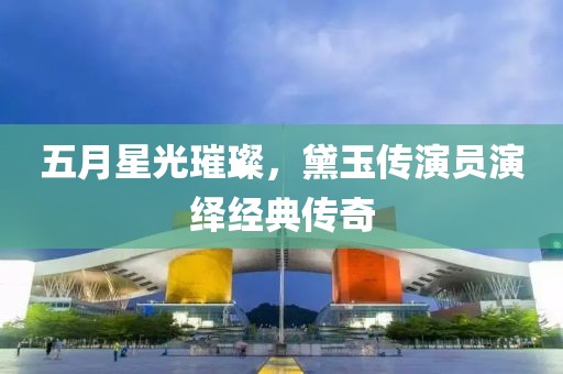 五月星光璀璨，黛玉傳演員演繹經(jīng)典傳奇