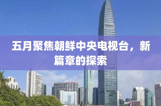 五月聚焦朝鮮中央電視臺，新篇章的探索