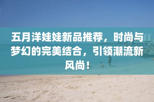 五月洋娃娃新品推薦，時(shí)尚與夢(mèng)幻的完美結(jié)合，引領(lǐng)潮流新風(fēng)尚！