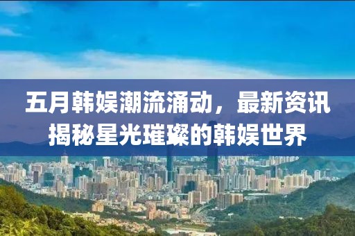 五月韓娛潮流涌動(dòng)，最新資訊揭秘星光璀璨的韓娛世界