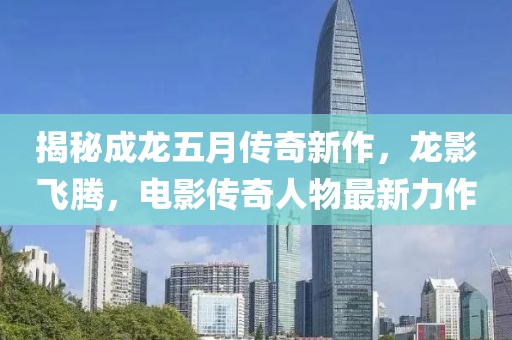 揭秘成龍五月傳奇新作，龍影飛騰，電影傳奇人物最新力作