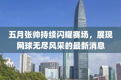 五月張帥持續(xù)閃耀賽場，展現(xiàn)網(wǎng)球無盡風(fēng)采的最新消息