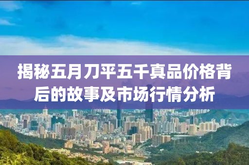 揭秘五月刀平五千真品價(jià)格背后的故事及市場(chǎng)行情分析
