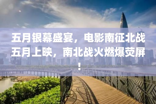 五月銀幕盛宴，電影南征北戰(zhàn)五月上映，南北戰(zhàn)火燃爆熒屏！