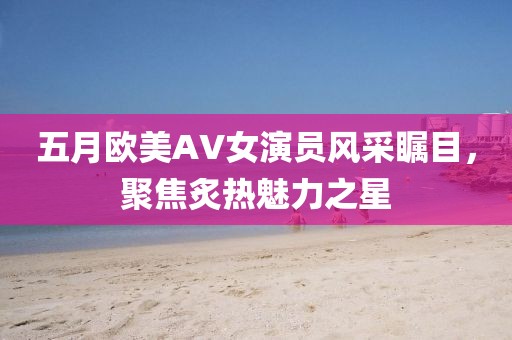 五月歐美AV女演員風采矚目，聚焦炙熱魅力之星