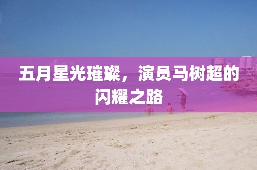 五月星光璀璨，演員馬樹(shù)超的閃耀之路