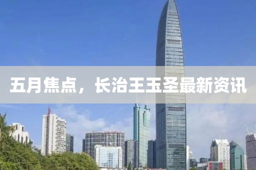 五月焦點(diǎn)，長(zhǎng)治王玉圣最新資訊