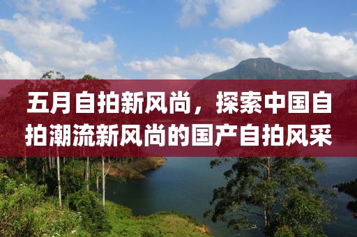 五月自拍新風(fēng)尚，探索中國(guó)自拍潮流新風(fēng)尚的國(guó)產(chǎn)自拍風(fēng)采