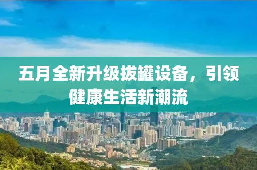 五月全新升級(jí)拔罐設(shè)備，引領(lǐng)健康生活新潮流