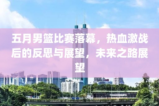五月男籃比賽落幕，熱血激戰(zhàn)后的反思與展望，未來之路展望