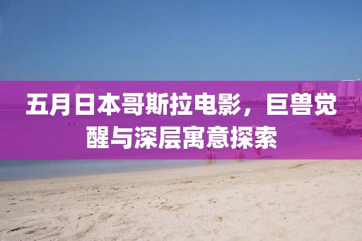 五月日本哥斯拉電影，巨獸覺醒與深層寓意探索