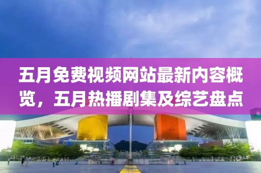 五月免費(fèi)視頻網(wǎng)站最新內(nèi)容概覽，五月熱播劇集及綜藝盤(pán)點(diǎn)