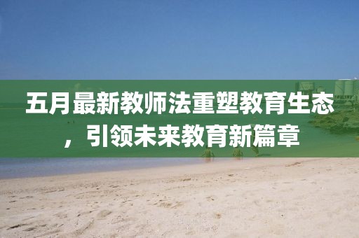 五月最新教師法重塑教育生態(tài)，引領未來教育新篇章