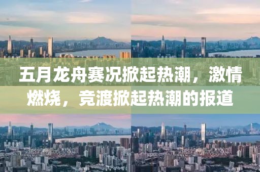 五月龍舟賽況掀起熱潮，激情燃燒，競(jìng)渡掀起熱潮的報(bào)道