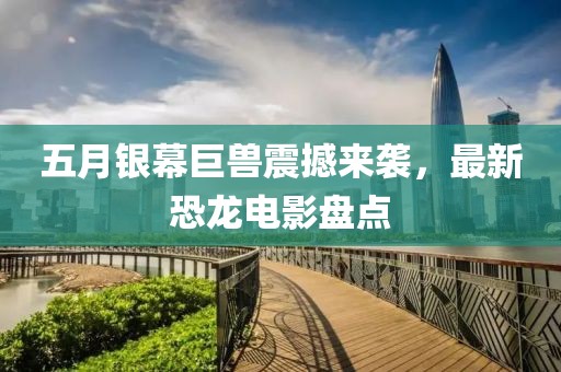五月銀幕巨獸震撼來(lái)襲，最新恐龍電影盤點(diǎn)