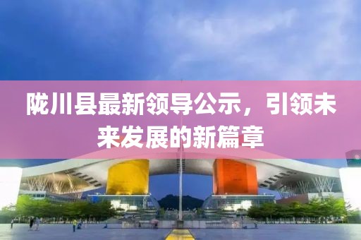 隴川縣最新領(lǐng)導(dǎo)公示，引領(lǐng)未來發(fā)展的新篇章