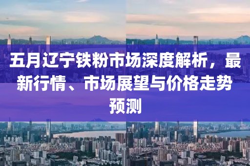 五月遼寧鐵粉市場深度解析，最新行情、市場展望與價格走勢預測