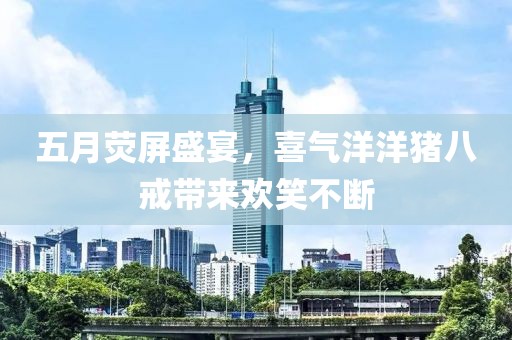 五月熒屏盛宴，喜氣洋洋豬八戒帶來(lái)歡笑不斷