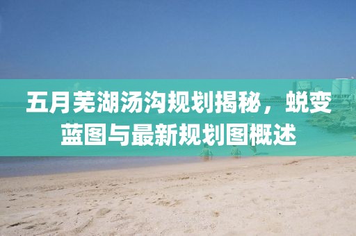 五月蕪湖湯溝規(guī)劃揭秘，蛻變藍(lán)圖與最新規(guī)劃圖概述