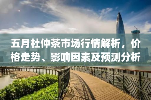 五月杜仲茶市場行情解析，價格走勢、影響因素及預(yù)測分析