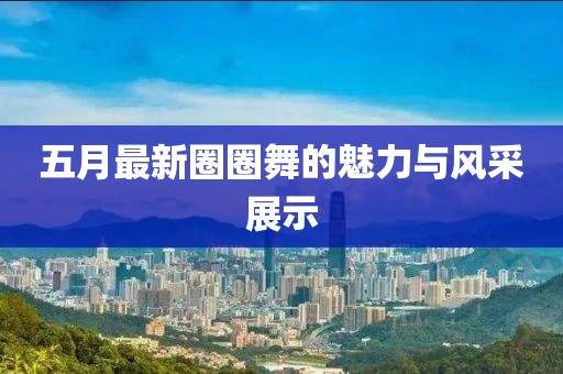 五月最新圈圈舞的魅力與風(fēng)采展示