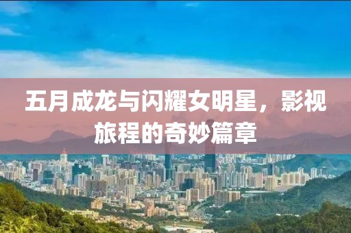 五月成龍與閃耀女明星，影視旅程的奇妙篇章