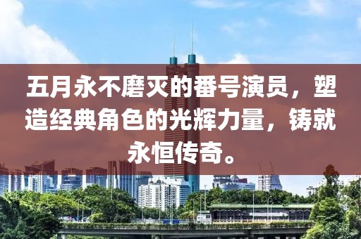 五月永不磨滅的番號演員，塑造經(jīng)典角色的光輝力量，鑄就永恒傳奇。